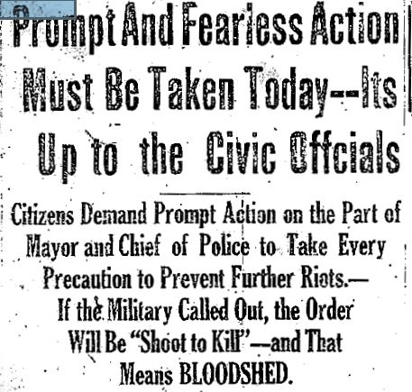 Black and white photo of newspaper headline: Prompt and Fearless Action Must be Taken Today – Its Up to the Civic Officials – Citizens Demand Prompt Action on the Part of Mayor and Chief of Police to tAke Every Precaution to Prevent Further Riots. – If the Military Called Out, the Order Will Be “Shoot to Kill” – and That Means BLOODSHED”