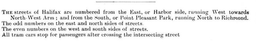 The streets of Halifax are numbered from the East or Harbor to the West or NorthWest Arm ; and from the South or Point Pleasant Park to the North to Richmond.  Odd numbers are on the east and north sides of the streets. Even numbers are on the west and south sides of the streets.