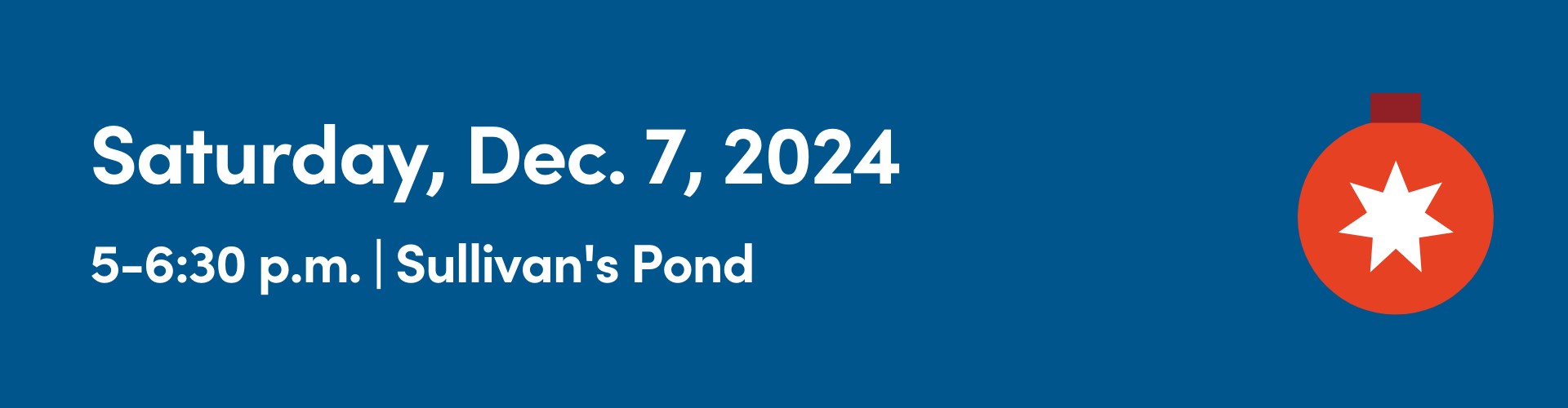 Blue background with text that reads Saturday, Dec. 7, 2024, 5-6:30 p.m. | Sullivan's Pond, alongside a red Christmas ornament with a white star in the center.